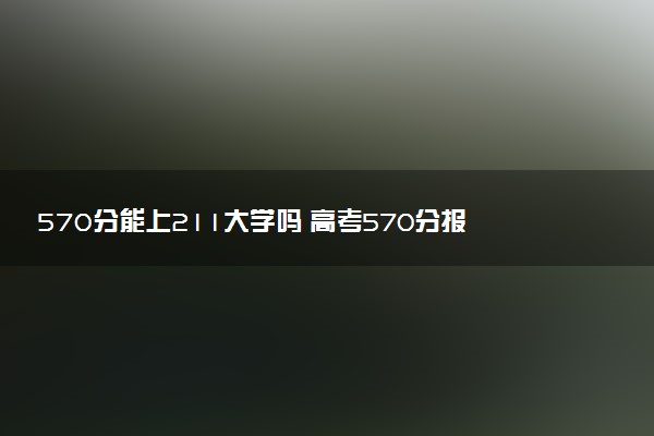 570分能上211大学吗 高考570分报考攻略