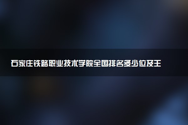 石家庄铁路职业技术学院全国排名多少位及王牌专业有哪些？