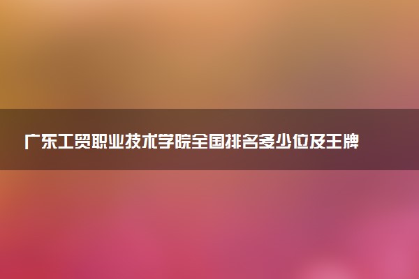 广东工贸职业技术学院全国排名多少位及王牌专业有哪些？