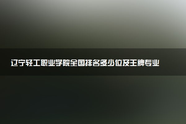辽宁轻工职业学院全国排名多少位及王牌专业有哪些？