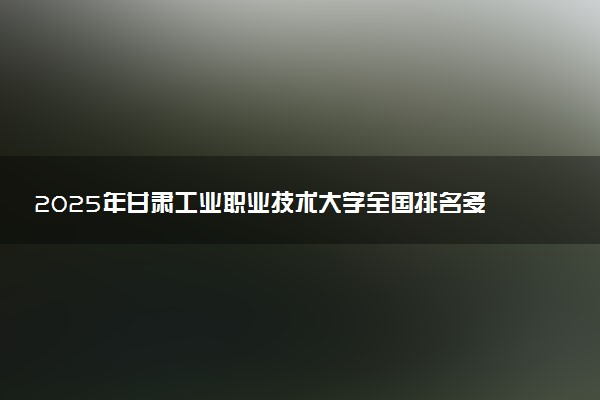 2025年甘肃工业职业技术大学全国排名多少位及王牌专业有哪些？