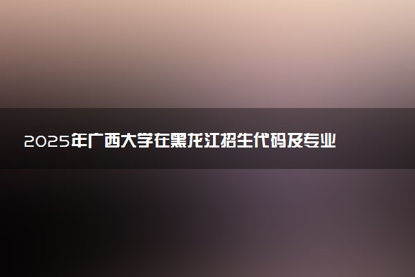 2025年广西大学在黑龙江招生代码及专业代码 广西大学黑龙江代码是多少？怎么查询？