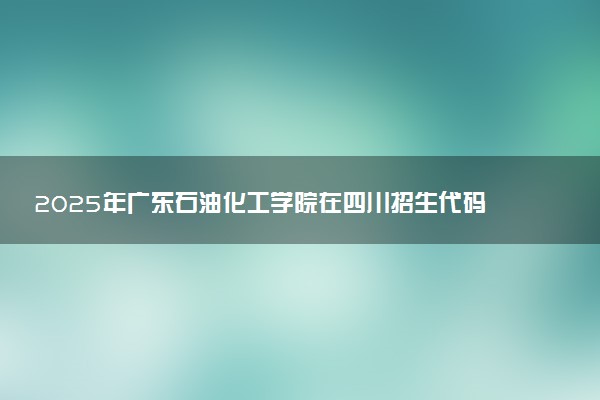 2025年广东石油化工学院在四川招生代码及专业代码 广东石油化工学院四川代码是多少？怎么查询？