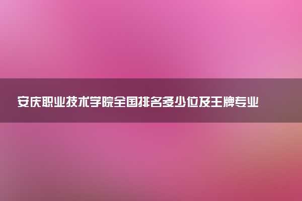 安庆职业技术学院全国排名多少位及王牌专业有哪些？