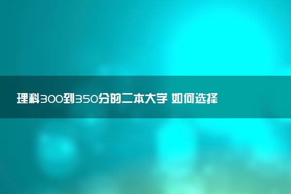 理科300到350分的二本大学 如何选择合适的院校