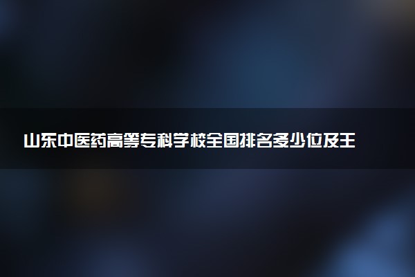 山东中医药高等专科学校全国排名多少位及王牌专业有哪些？