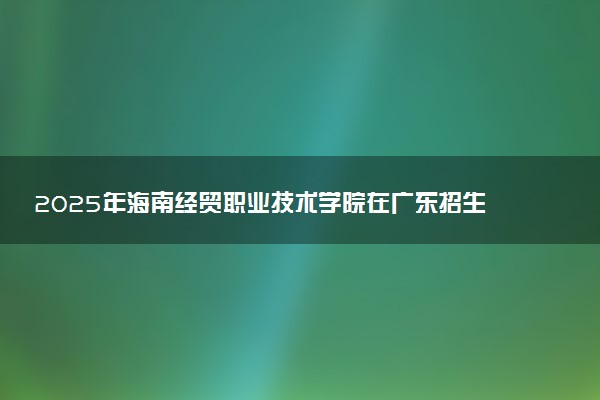 2025年海南经贸职业技术学院在广东招生代码及专业代码 海南经贸职业技术学院广东代码是多少？怎么查询？