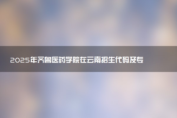 2025年齐鲁医药学院在云南招生代码及专业代码 齐鲁医药学院云南代码是多少？怎么查询？