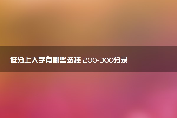 低分上大学有哪些选择 200-300分录取的本科院校名单