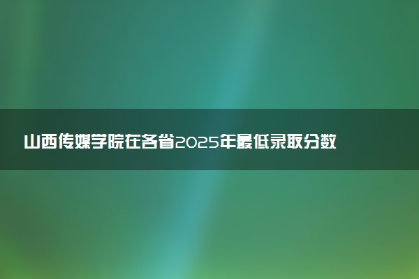 山西传媒学院在各省2025年最低录取分数线出炉 录取线多少分