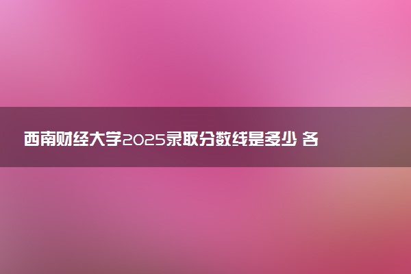 西南财经大学2025录取分数线是多少 各省最低分汇总