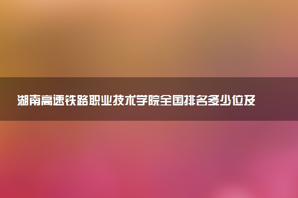 湖南高速铁路职业技术学院全国排名多少位及王牌专业有哪些？