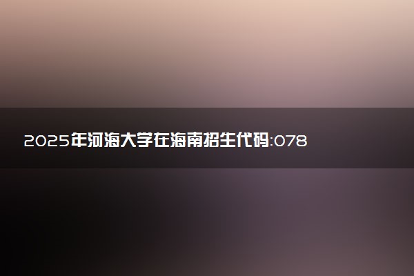 2025年河海大学在海南招生代码：0782 专业代码及报考指南