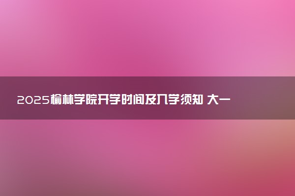 2025榆林学院开学时间及入学须知 大一新生什么时候报到