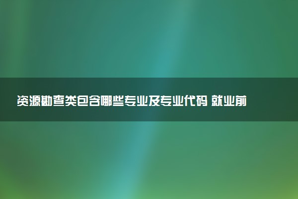 资源勘查类包含哪些专业及专业代码 就业前景和毕业生平均收入是多少
