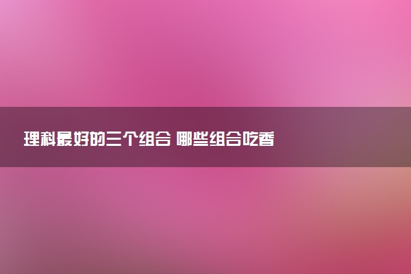 理科最好的三个组合 哪些组合吃香
