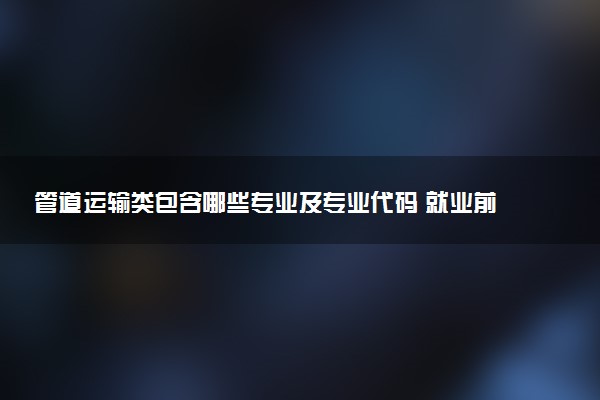 管道运输类包含哪些专业及专业代码 就业前景和毕业生平均收入是多少