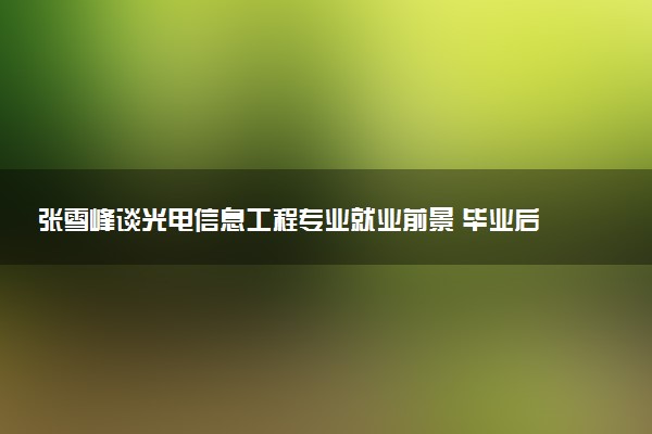 张雪峰谈光电信息工程专业就业前景 毕业后能干什么