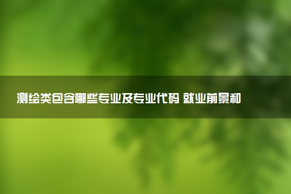 测绘类包含哪些专业及专业代码 就业前景和毕业生平均收入是多少