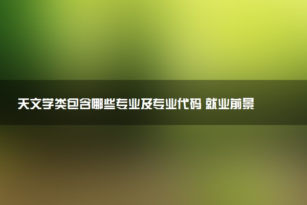 天文学类包含哪些专业及专业代码 就业前景和毕业生平均收入是多少