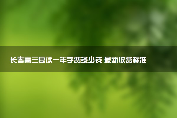 长春高三复读一年学费多少钱 最新收费标准与机构选择