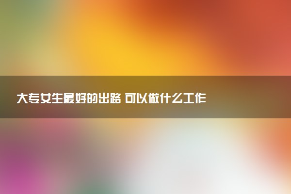 大专女生最好的出路 可以做什么工作
