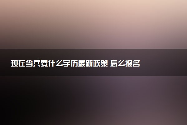 现在当兵要什么学历最新政策 怎么报名