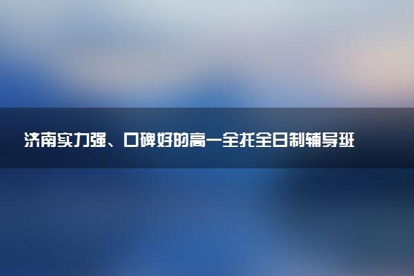 济南实力强、口碑好的高一全托全日制辅导班推荐榜