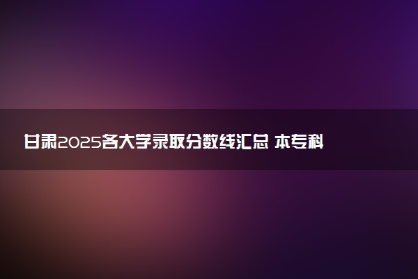 甘肃2025各大学录取分数线汇总 本专科院校最低投档线是多少