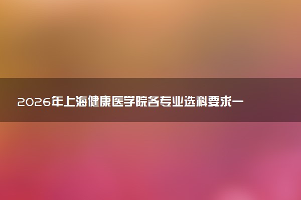 2026年上海健康医学院各专业选科要求一览表 新高考选科对应专业有哪些