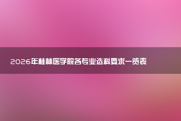 2026年桂林医学院各专业选科要求一览表 新高考选科对应专业有哪些