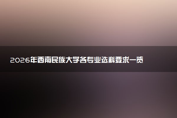 2026年西南民族大学各专业选科要求一览表 新高考选科对应专业有哪些