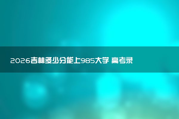2026吉林多少分能上985大学 高考录取最低分是多少