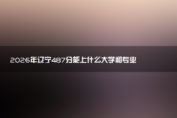 2026年辽宁487分能上什么大学和专业？ 可以报考院校名单及最低投档线