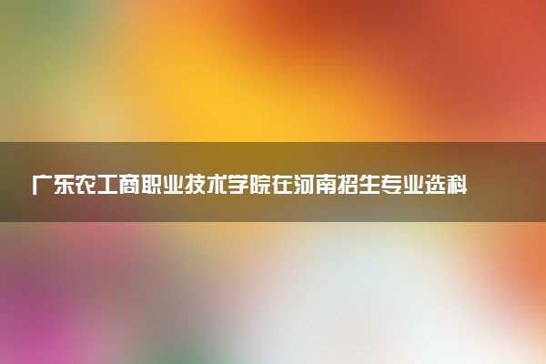 广东农工商职业技术学院在河南招生专业选科要求对照表 新高考各专业需要选考什么科目