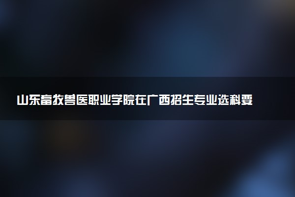 山东畜牧兽医职业学院在广西招生专业选科要求对照表 新高考各专业需要选考什么科目