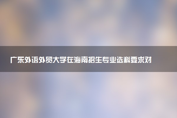 广东外语外贸大学在海南招生专业选科要求对照表 新高考各专业需要选考什么科目