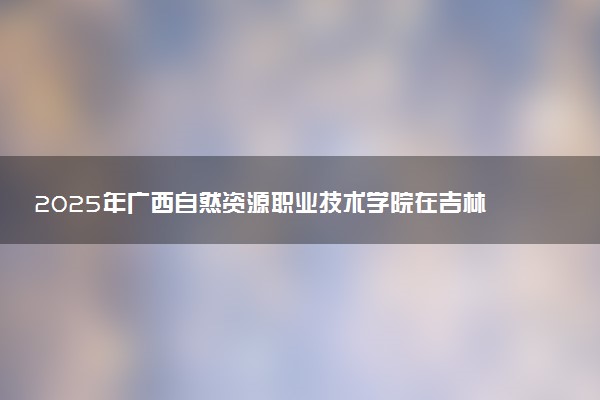 2025年广西自然资源职业技术学院在吉林招生代码及专业代码 广西自然资源职业技术学院吉林代码是多少？怎么查询？
