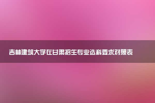 吉林建筑大学在甘肃招生专业选科要求对照表 新高考各专业需要选考什么科目