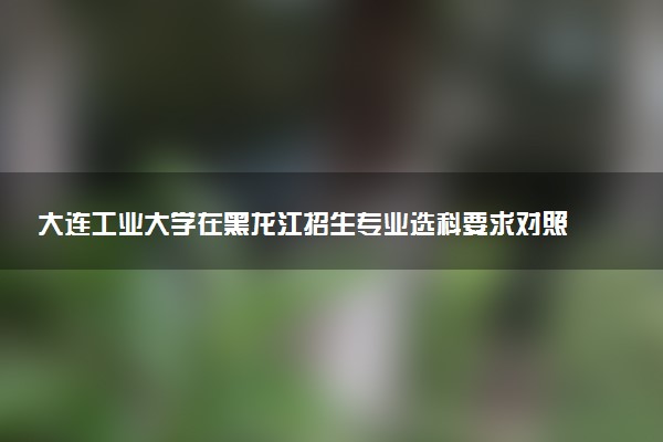大连工业大学在黑龙江招生专业选科要求对照表 新高考各专业需要选考什么科目