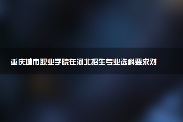 重庆城市职业学院在河北招生专业选科要求对照表 新高考各专业需要选考什么科目