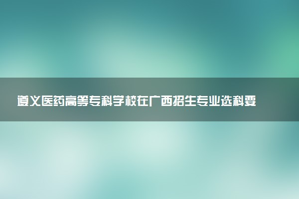 遵义医药高等专科学校在广西招生专业选科要求对照表 新高考各专业需要选考什么科目
