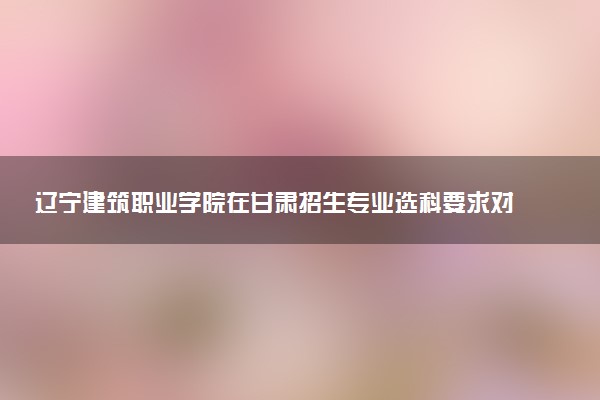 辽宁建筑职业学院在甘肃招生专业选科要求对照表 新高考各专业需要选考什么科目