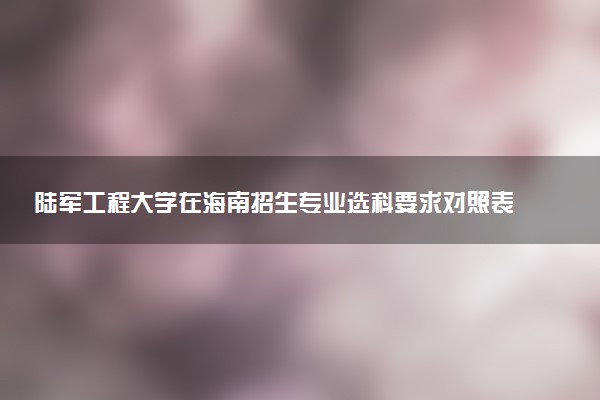 陆军工程大学在海南招生专业选科要求对照表 新高考各专业需要选考什么科目
