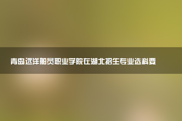 青岛远洋船员职业学院在湖北招生专业选科要求对照表 新高考各专业需要选考什么科目