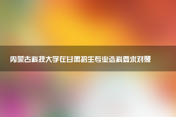 内蒙古科技大学在甘肃招生专业选科要求对照表 新高考各专业需要选考什么科目