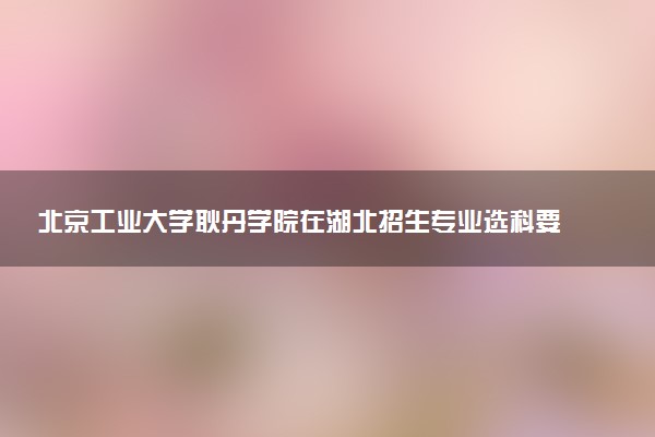 北京工业大学耿丹学院在湖北招生专业选科要求对照表 新高考各专业需要选考什么科目