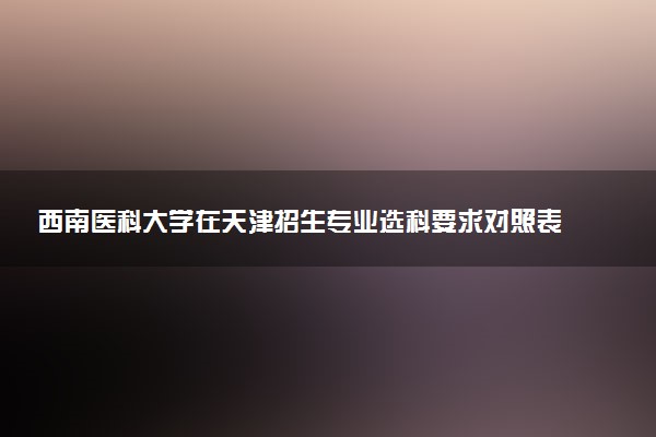 西南医科大学在天津招生专业选科要求对照表 新高考各专业需要选考什么科目