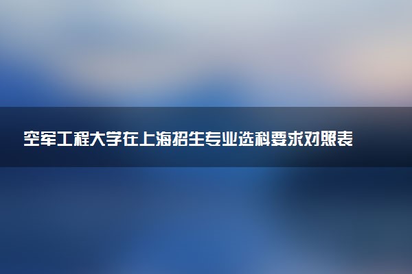 空军工程大学在上海招生专业选科要求对照表 新高考各专业需要选考什么科目