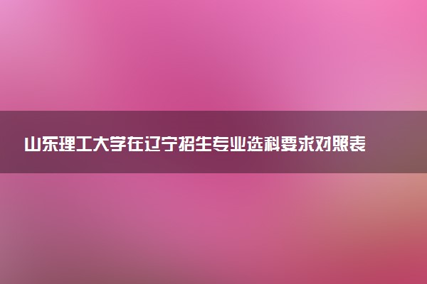 山东理工大学在辽宁招生专业选科要求对照表 新高考各专业需要选考什么科目